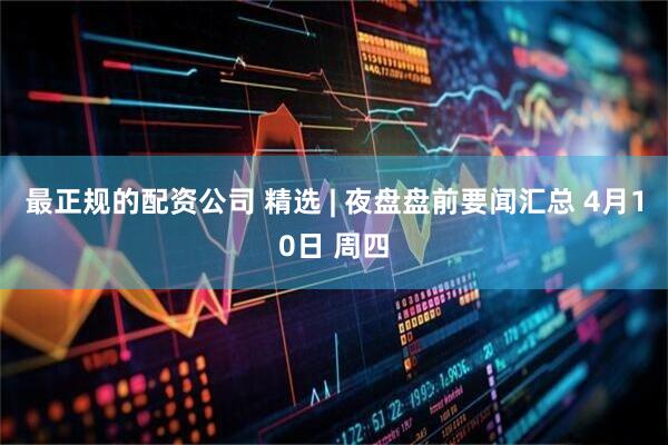 最正规的配资公司 精选 | 夜盘盘前要闻汇总 4月10日 周四