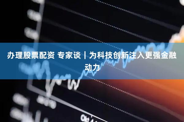 办理股票配资 专家谈｜为科技创新注入更强金融动力