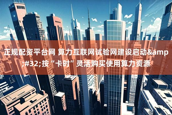 正规配资平台网 算力互联网试验网建设启动&#32;按“卡时”灵活购买使用算力资源