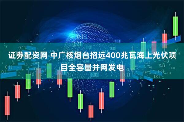 证劵配资网 中广核烟台招远400兆瓦海上光伏项目全容量并网发电
