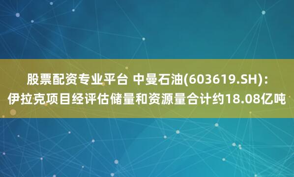 股票配资专业平台 中曼石油(603619.SH)：伊拉克项目经评估储量和资源量合计约18.08亿吨