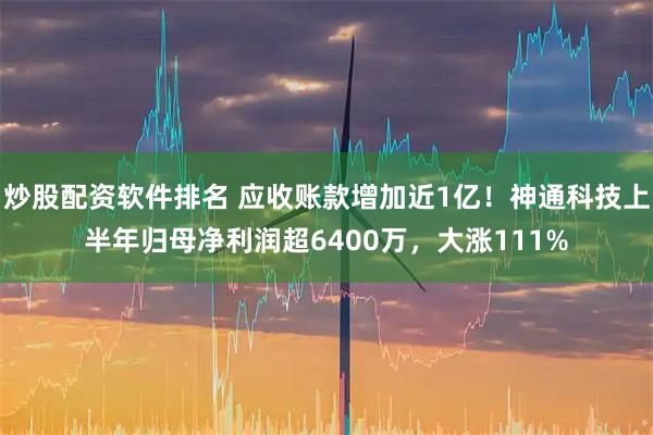 炒股配资软件排名 应收账款增加近1亿！神通科技上半年归母净利润超6400万，大涨111%