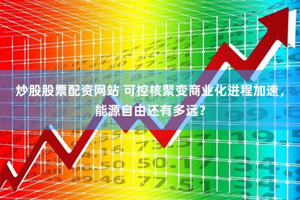 炒股股票配资网站 可控核聚变商业化进程加速，能源自由还有多远？
