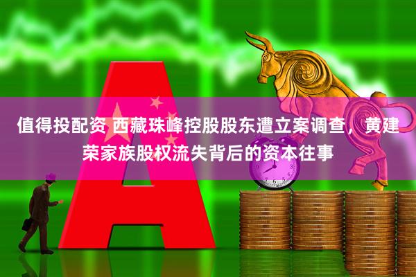 值得投配资 西藏珠峰控股股东遭立案调查，黄建荣家族股权流失背后的资本往事