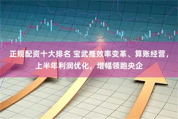正规配资十大排名 宝武推效率变革、算账经营，上半年利润优化，增幅领跑央企