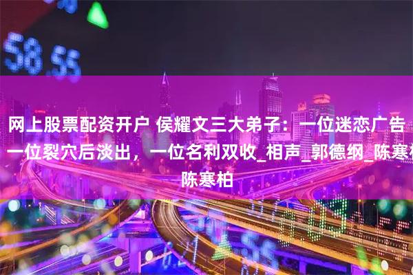 网上股票配资开户 侯耀文三大弟子：一位迷恋广告，一位裂穴后淡出，一位名利双收_相声_郭德纲_陈寒柏