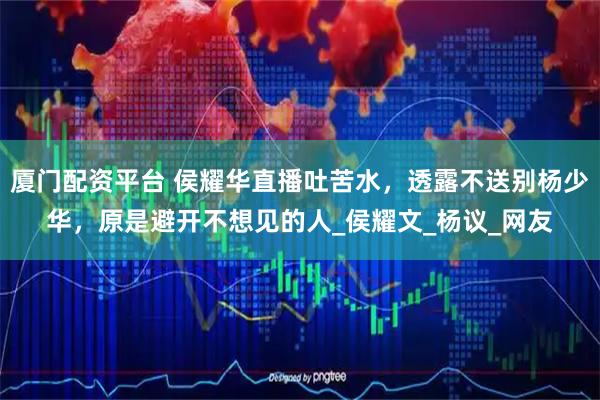 厦门配资平台 侯耀华直播吐苦水，透露不送别杨少华，原是避开不想见的人_侯耀文_杨议_网友