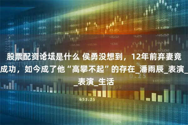 股票配资论坛是什么 侯勇没想到，12年前弃妻竟逆袭成功，如今成了他“高攀不起”的存在_潘雨辰_表演_生活