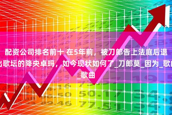 配资公司排名前十 在5年前，被刀郎告上法庭后退出歌坛的降央卓玛，如今现状如何了_刀郎莫_因为_歌曲