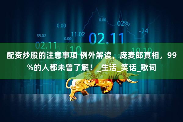 配资炒股的注意事项 例外解读，庞麦郎真相，99%的人都未曾了解！_生活_笑话_歌词