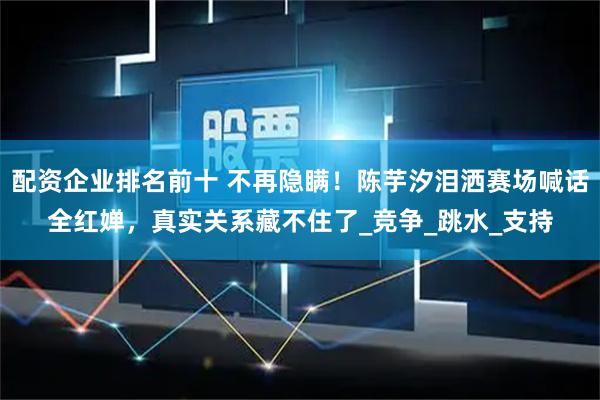配资企业排名前十 不再隐瞒！陈芋汐泪洒赛场喊话全红婵，真实关系藏不住了_竞争_跳水_支持