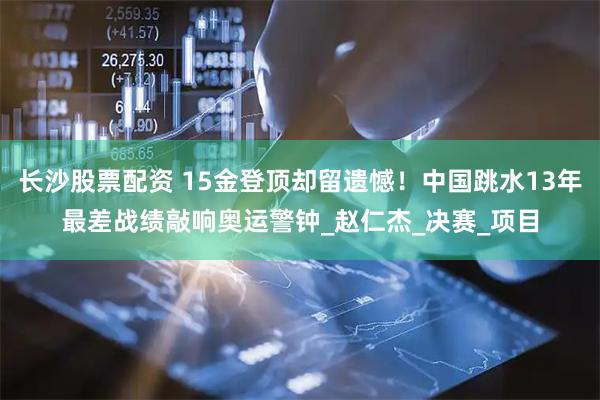 长沙股票配资 15金登顶却留遗憾！中国跳水13年最差战绩敲响奥运警钟_赵仁杰_决赛_项目