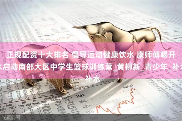 正规配资十大排名 倡导运动健康饮水 康师傅喝开水启动南部大区中学生篮球训练营_黄柳新_青少年_补水