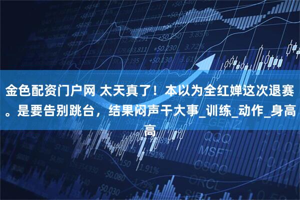 金色配资门户网 太天真了！本以为全红婵这次退赛。是要告别跳台，结果闷声干大事_训练_动作_身高