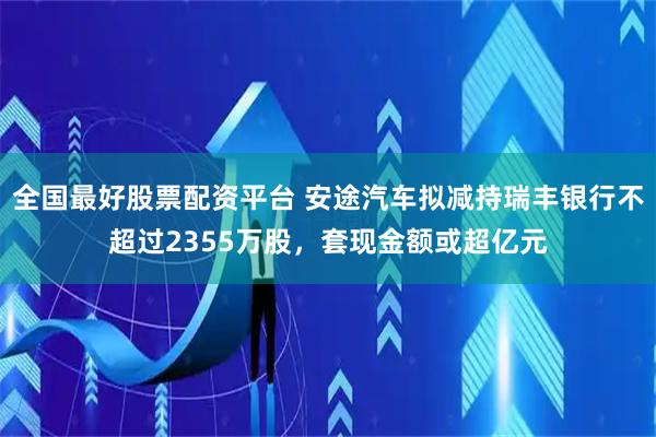 全国最好股票配资平台 安途汽车拟减持瑞丰银行不超过2355万股，套现金额或超亿元