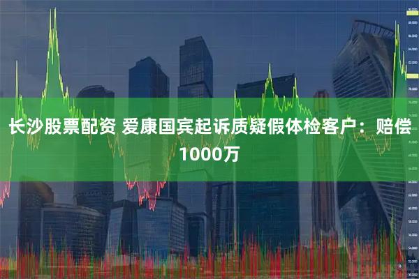 长沙股票配资 爱康国宾起诉质疑假体检客户：赔偿1000万
